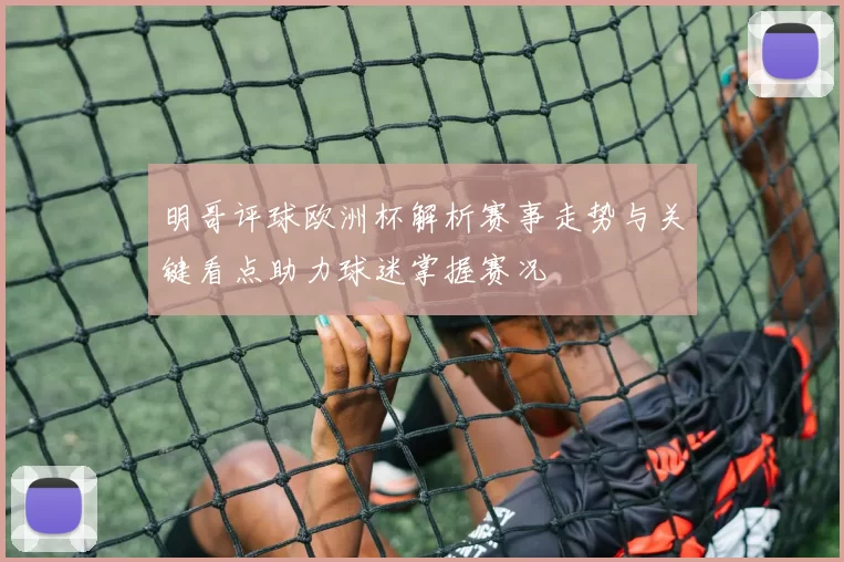 明哥评球欧洲杯解析赛事走势与关键看点助力球迷掌握赛况