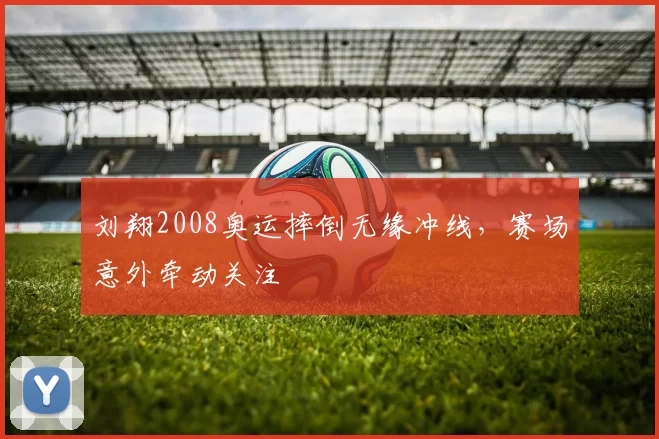 刘翔2008奥运摔倒无缘冲线，赛场意外牵动关注