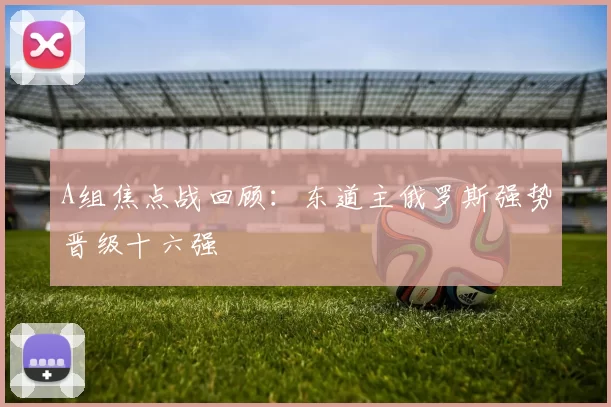 A组焦点战回顾：东道主俄罗斯强势晋级十六强