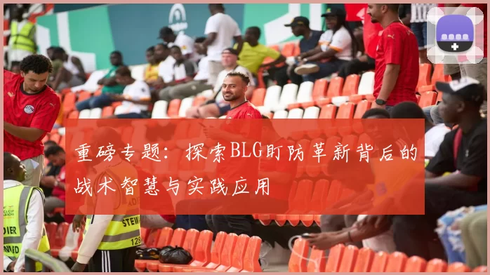 重磅专题:探索BLG盯防革新背后的战术智慧与实践应用