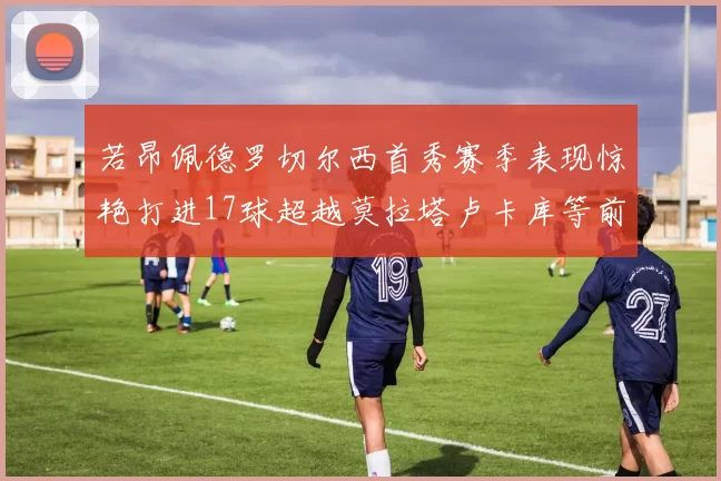 若昂佩德罗切尔西首秀赛季表现惊艳打进17球超越莫拉塔卢卡库等前锋