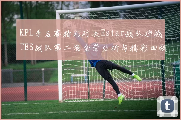 KPL季后赛精彩对决Estar战队迎战TES战队第二场全景分析与精彩回顾