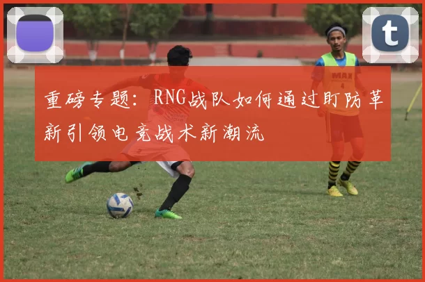 重磅专题：RNG战队如何通过盯防革新引领电竞战术新潮流
