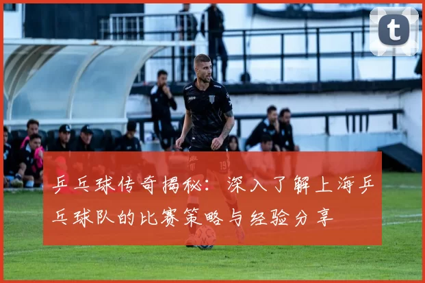 乒乓球传奇揭秘：深入了解上海乒乓球队的比赛策略与经验分享