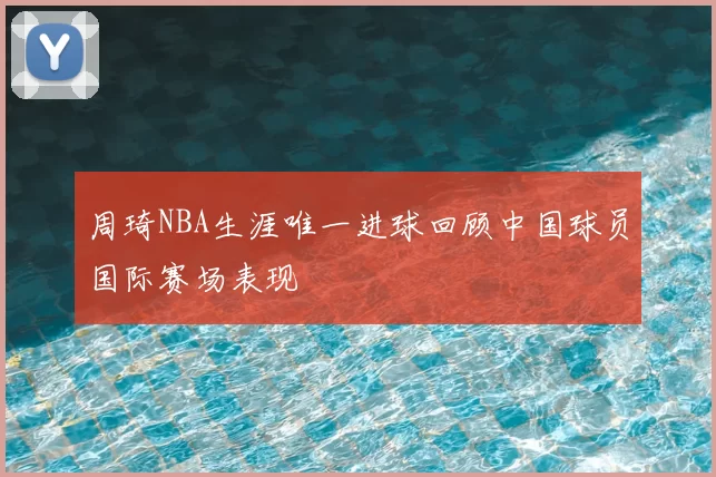 周琦NBA生涯唯一进球回顾中国球员国际赛场表现