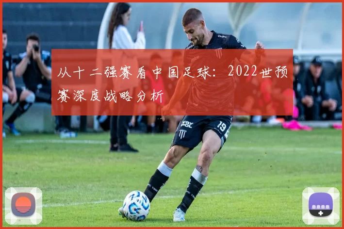 从十二强赛看中国足球:2022世预赛深度战略分析