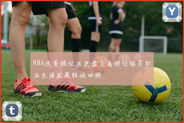 NBA选秀顺位历史盘点高顺位球员职业生涯发展轨迹回顾
