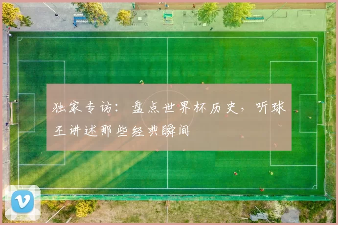独家专访:盘点世界杯历史,听球王讲述那些经典瞬间