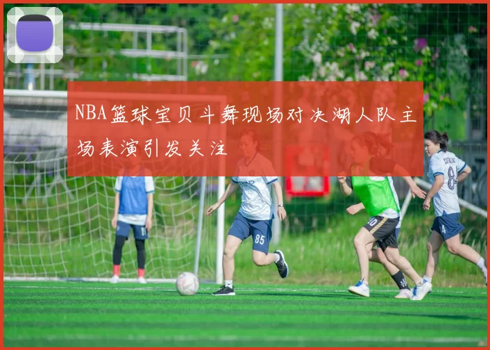 NBA篮球宝贝斗舞现场对决湖人队主场表演引发关注