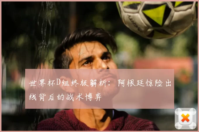 世界杯D组终极解析:阿根廷惊险出线背后的战术博弈