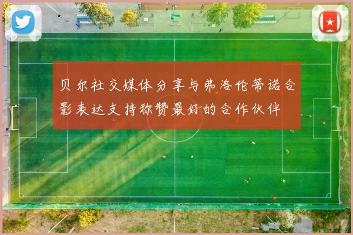 贝尔社交媒体分享与弗洛伦蒂诺合影表达支持称赞最好的合作伙伴