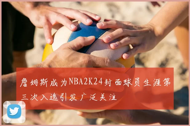 詹姆斯成为NBA2K24封面球员生涯第三次入选引发广泛关注