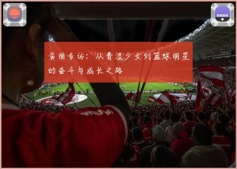 黄丽专访:从青涩少女到篮球明星的奋斗与成长之路