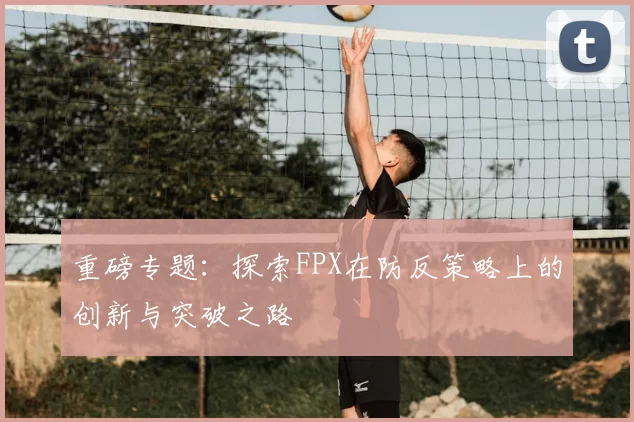 重磅专题:探索FPX在防反策略上的创新与突破之路