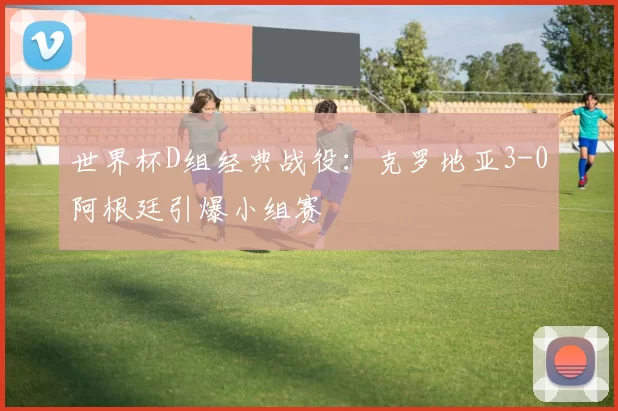 世界杯D组经典战役：克罗地亚3-0阿根廷引爆小组赛