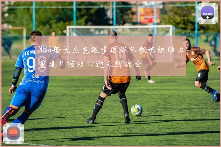 NBA船长杰克逊重返球队教练组助力重建年轻核心迎来新机会