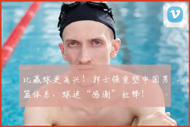 比赢球更高兴！郭士强重塑中国男篮体系，球迷“感谢”杜锋！
