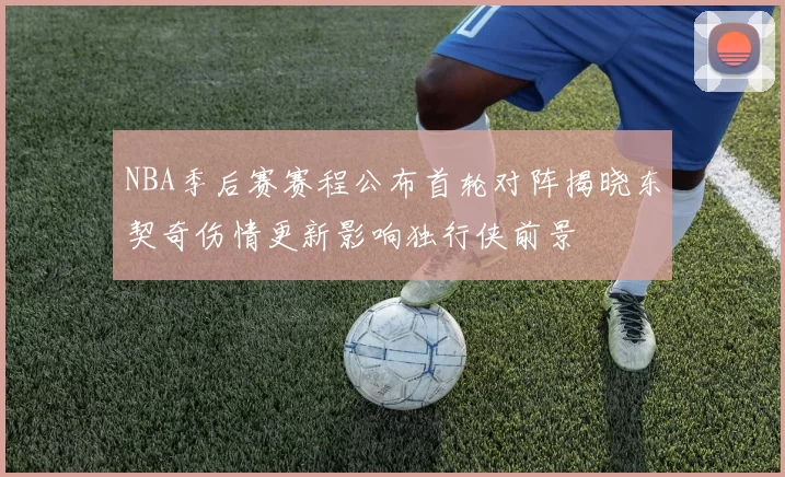 NBA季后赛赛程公布首轮对阵揭晓东契奇伤情更新影响独行侠前景