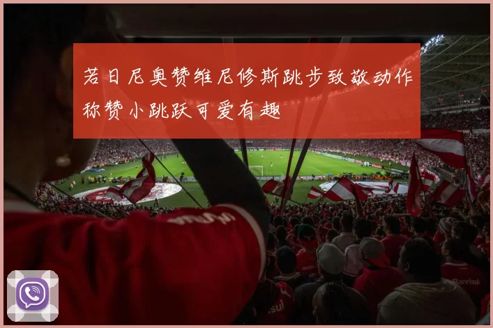 若日尼奥赞维尼修斯跳步致敬动作称赞小跳跃可爱有趣