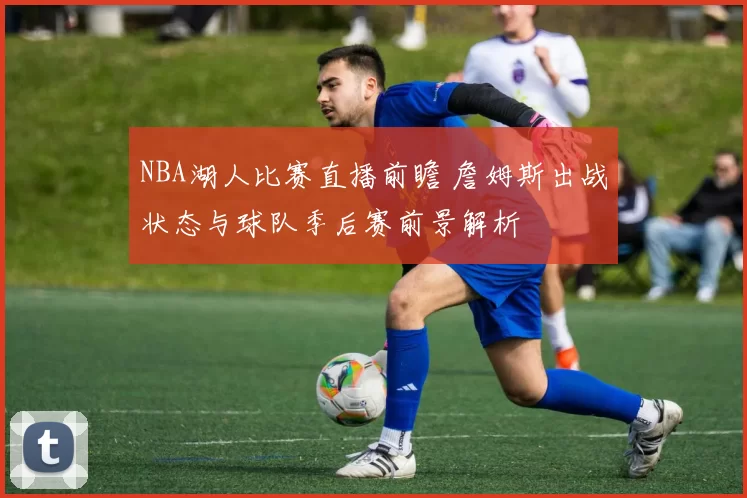 NBA湖人比赛直播前瞻 詹姆斯出战状态与球队季后赛前景解析