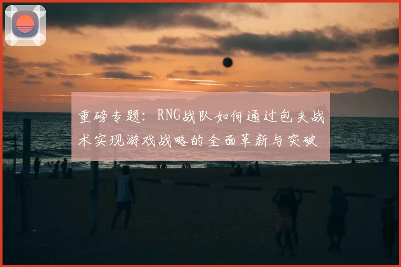 重磅专题:RNG战队如何通过包夹战术实现游戏战略的全面革新与突破