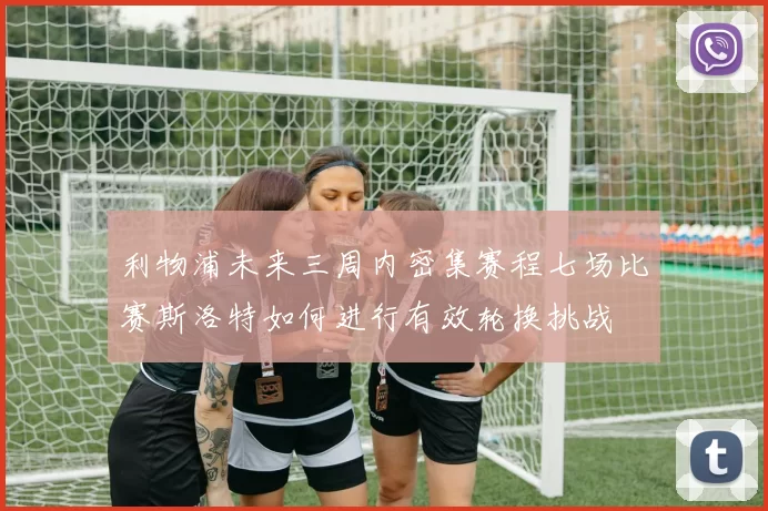 利物浦未来三周内密集赛程七场比赛斯洛特如何进行有效轮换挑战