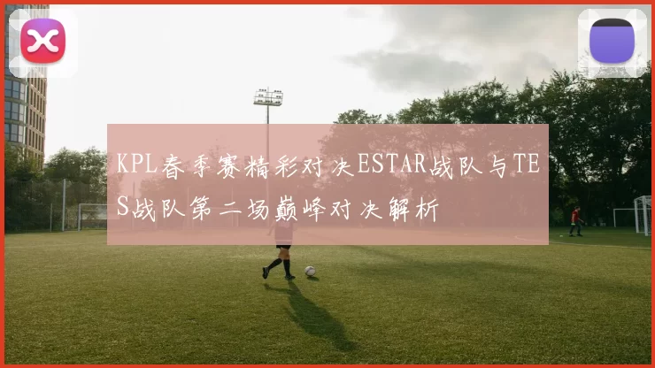 KPL春季赛精彩对决ESTAR战队与TES战队第二场巅峰对决解析
