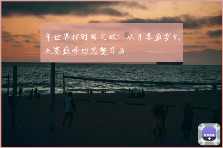 年世界杯时间之旅:从开幕盛宴到决赛巅峰的完整日历
