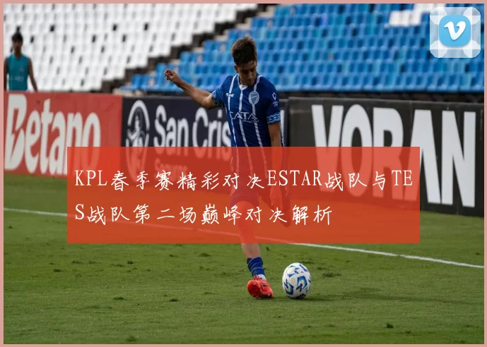 KPL春季赛精彩对决ESTAR战队与TES战队第二场巅峰对决解析