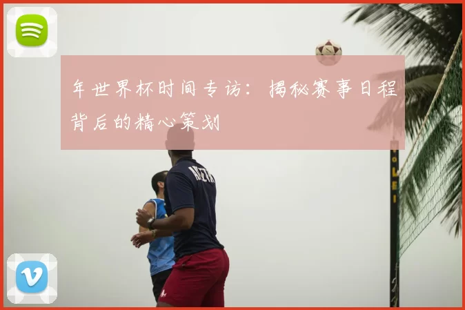 年世界杯时间专访:揭秘赛事日程背后的精心策划