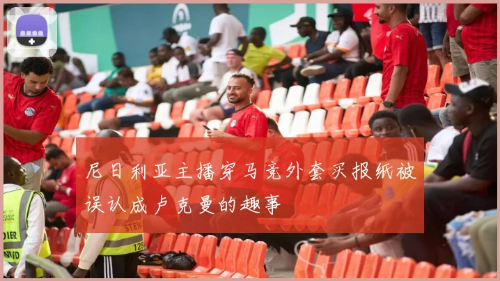 尼日利亚主播穿马竞外套买报纸被误认成卢克曼的趣事