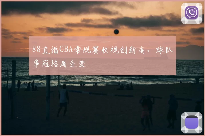88直播CBA常规赛收视创新高,球队争冠格局生变
