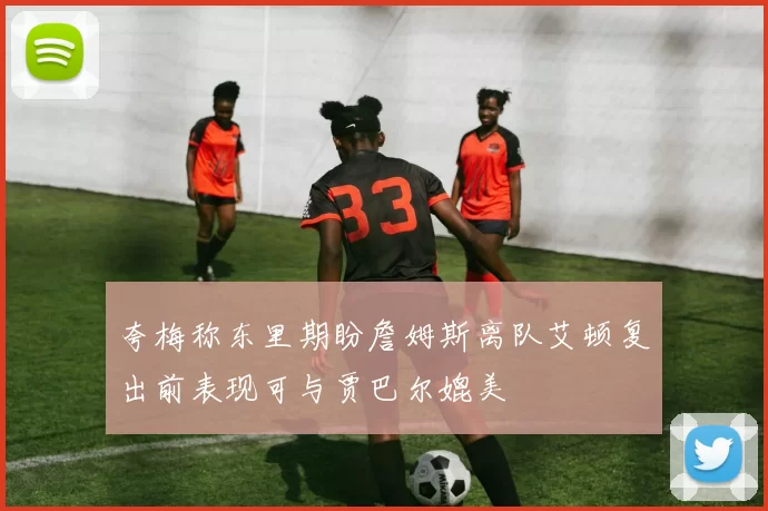夸梅称东里期盼詹姆斯离队艾顿复出前表现可与贾巴尔媲美