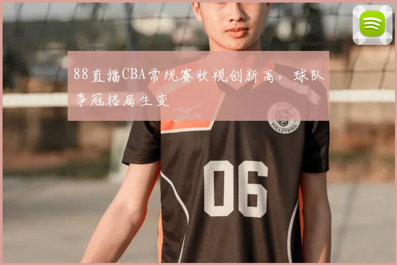 88直播CBA常规赛收视创新高，球队争冠格局生变