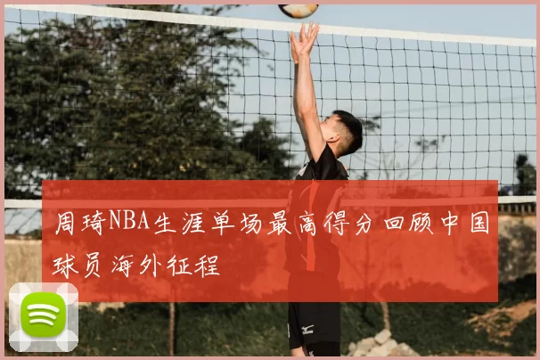 周琦NBA生涯单场最高得分回顾中国球员海外征程