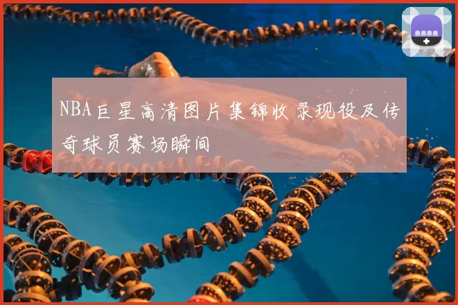 NBA巨星高清图片集锦收录现役及传奇球员赛场瞬间