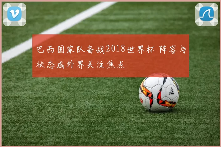 巴西国家队备战2018世界杯 阵容与状态成外界关注焦点