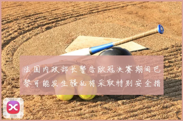 法国内政部长警告欧冠决赛期间巴黎可能发生骚乱将采取特别安全措施
