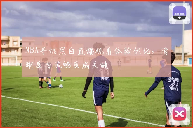 NBA手机黑白直播观看体验优化，清晰度与流畅度成关键