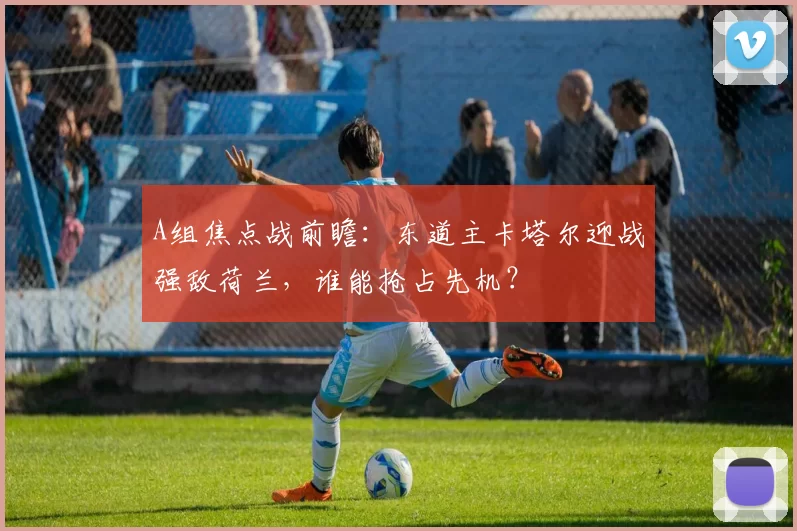 A组焦点战前瞻:东道主卡塔尔迎战强敌荷兰,谁能抢占先机?