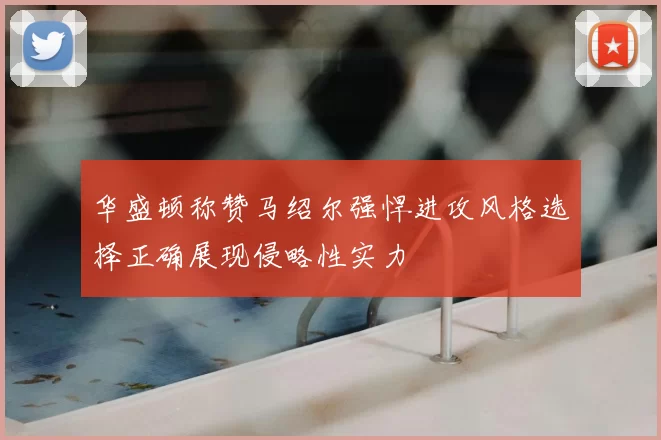 华盛顿称赞马绍尔强悍进攻风格选择正确展现侵略性实力