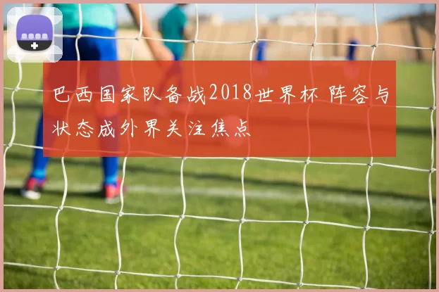 巴西国家队备战2018世界杯 阵容与状态成外界关注焦点