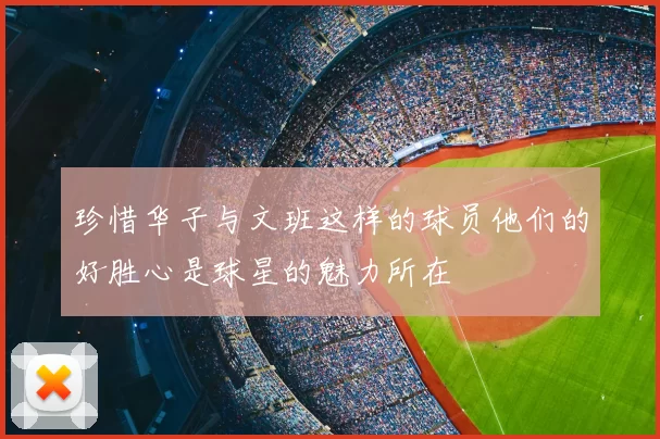 珍惜华子与文班这样的球员他们的好胜心是球星的魅力所在