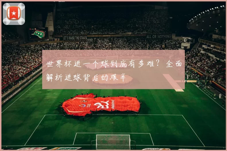 世界杯进一个球到底有多难？全面解析进球背后的艰辛