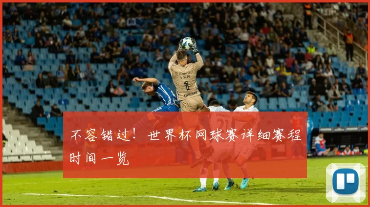 不容错过！世界杯网球赛详细赛程时间一览