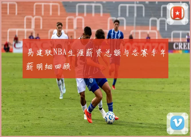易建联NBA生涯薪资总额与各赛季年薪明细回顾