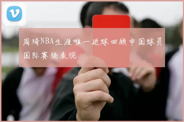 周琦NBA生涯唯一进球回顾中国球员国际赛场表现