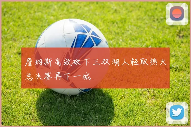詹姆斯高效砍下三双湖人轻取热火总决赛再下一城