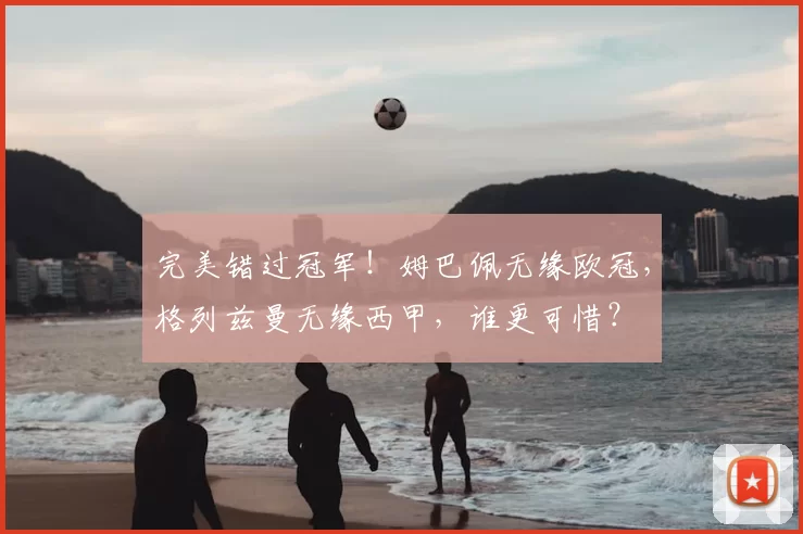 完美错过冠军!姆巴佩无缘欧冠,格列兹曼无缘西甲,谁更可惜?