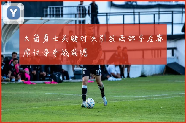 火箭勇士关键对决引发西部季后赛席位争夺战前瞻